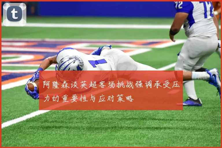 阿隆森谈英超客场挑战强调承受压力的重要性与应对策略