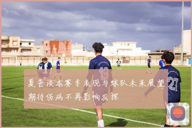 夏普谈本赛季表现与球队未来展望期待伤病不再影响发挥