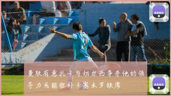 曼联有意扎卡与切尔西争夺他的领导力或能弥补卡塞米罗缺席