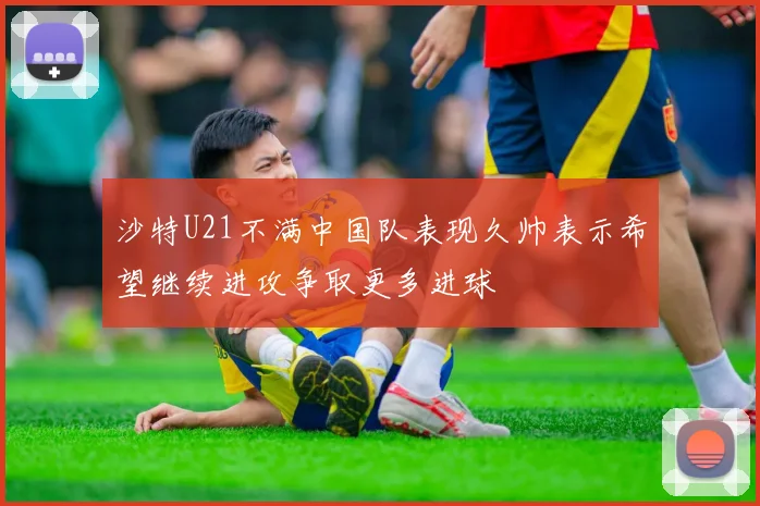 沙特U21不满中国队表现久帅表示希望继续进攻争取更多进球