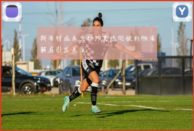 斯洛特成米兰新帅首选刚被利物浦解雇引发关注