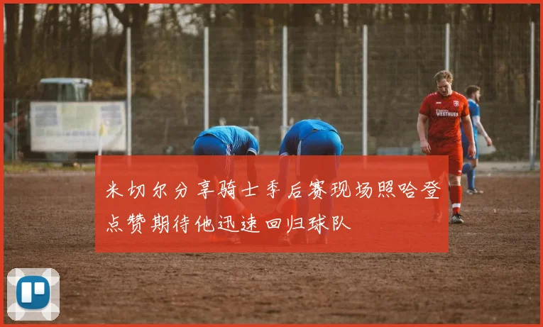 米切尔分享骑士季后赛现场照哈登点赞期待他迅速回归球队