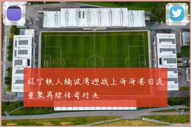 辽宁铁人楠波湾迎战上海海港旧友重聚再续传奇对决
