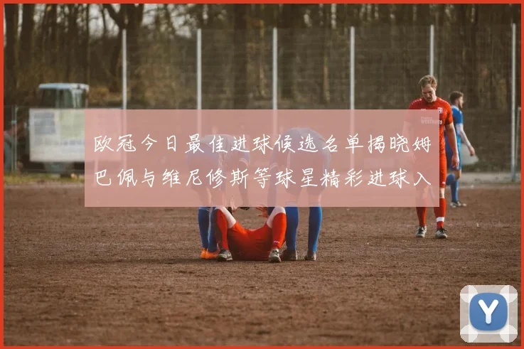 欧冠今日最佳进球候选名单揭晓姆巴佩与维尼修斯等球星精彩进球入围