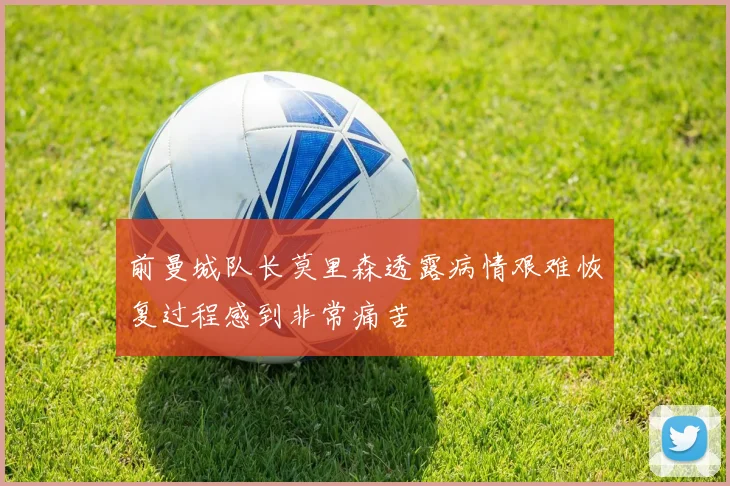前曼城队长莫里森透露病情艰难恢复过程感到非常痛苦