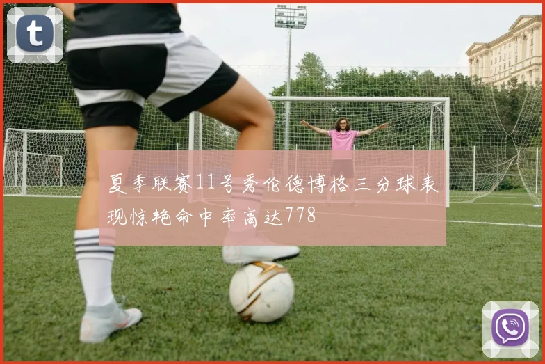 夏季联赛11号秀伦德博格三分球表现惊艳命中率高达778