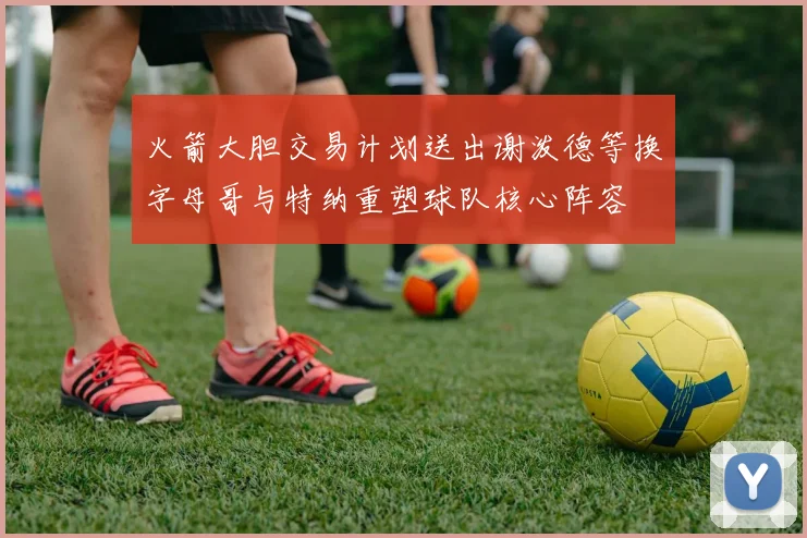 火箭大胆交易计划送出谢泼德等换字母哥与特纳重塑球队核心阵容