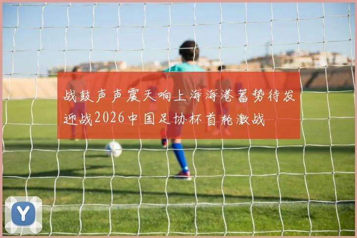 战鼓声声震天响上海海港蓄势待发迎战2026中国足协杯首轮激战