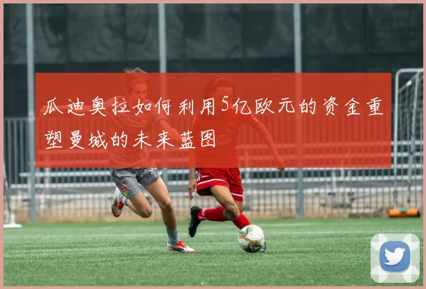 瓜迪奥拉如何利用5亿欧元的资金重塑曼城的未来蓝图