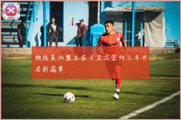 朗格莱加盟本菲卡正式签约三年开启新篇章