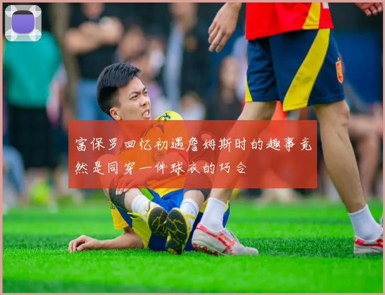 富保罗回忆初遇詹姆斯时的趣事竟然是同穿一件球衣的巧合