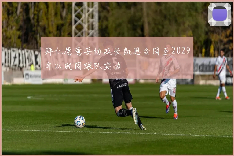 拜仁愿意妥协延长凯恩合同至2029年以巩固球队实力