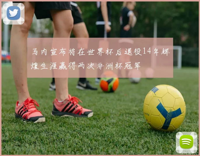 马内宣布将在世界杯后退役14年辉煌生涯赢得两次非洲杯冠军