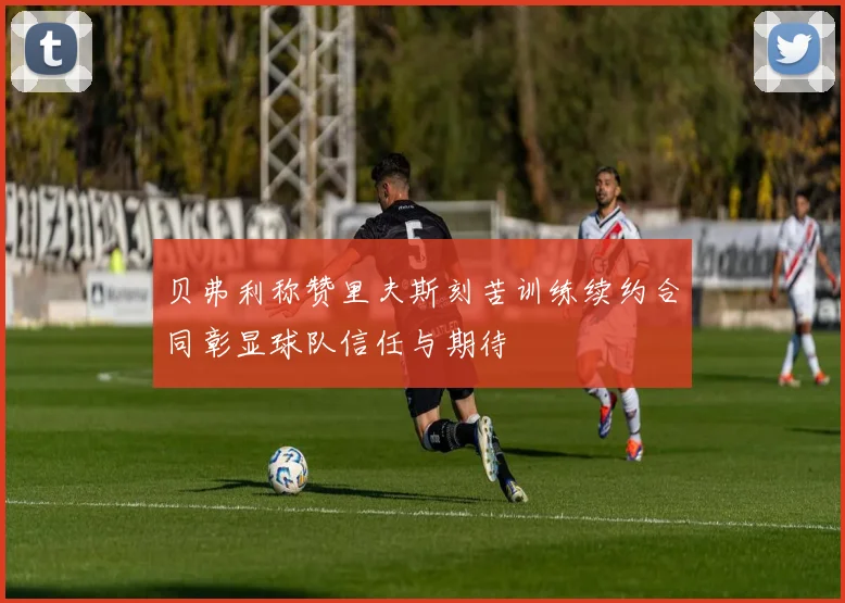 贝弗利称赞里夫斯刻苦训练续约合同彰显球队信任与期待