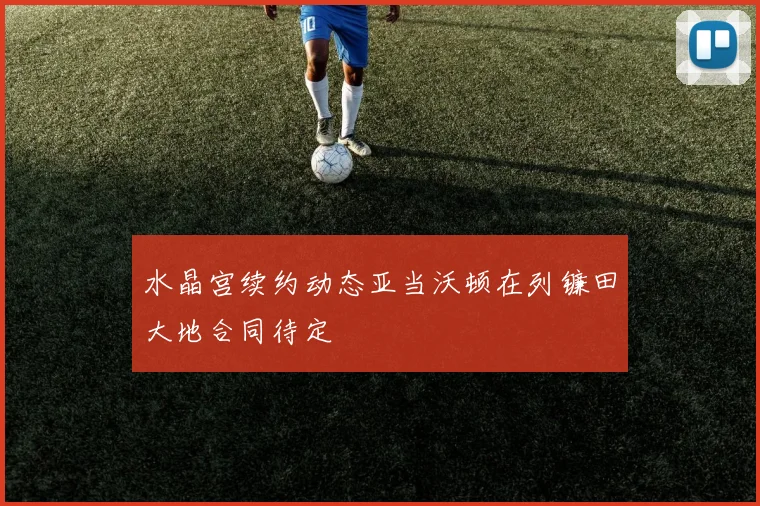 水晶宫续约动态亚当沃顿在列镰田大地合同待定