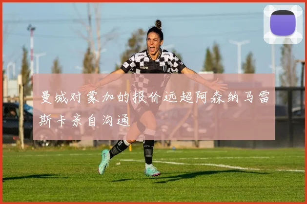 曼城对蒙加的报价远超阿森纳马雷斯卡亲自沟通