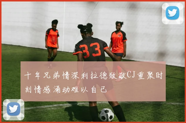 十年兄弟情深利拉德致敬CJ重聚时刻情感涌动难以自已