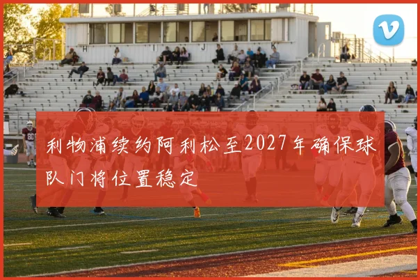 利物浦续约阿利松至2027年确保球队门将位置稳定