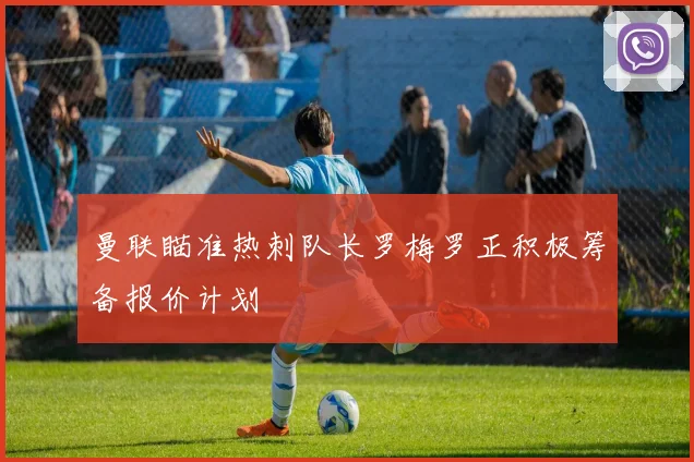 曼联瞄准热刺队长罗梅罗正积极筹备报价计划