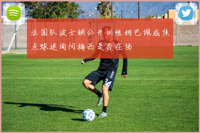 法国队波士顿公开训练姆巴佩成焦点球迷询问梅西是否在场