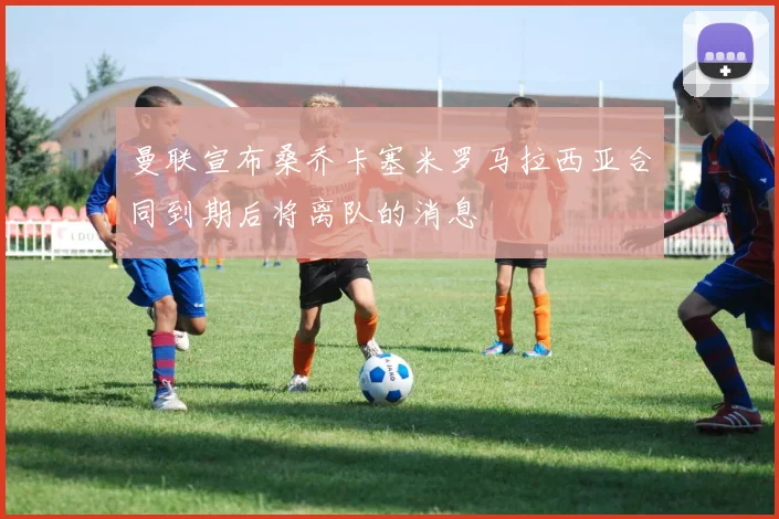 曼联宣布桑乔卡塞米罗马拉西亚合同到期后将离队的消息