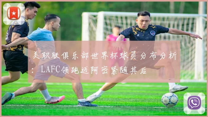 美职联俱乐部世界杯球员分布分析：LAFC领跑迈阿密紧随其后