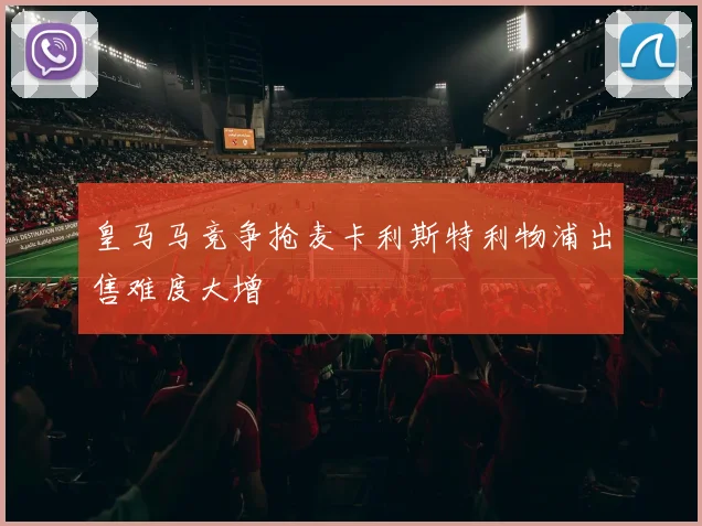 皇马马竞争抢麦卡利斯特利物浦出售难度大增