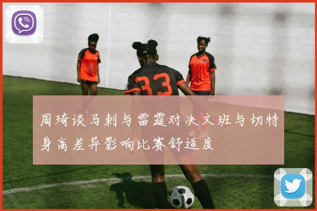周琦谈马刺与雷霆对决文班与切特身高差异影响比赛舒适度